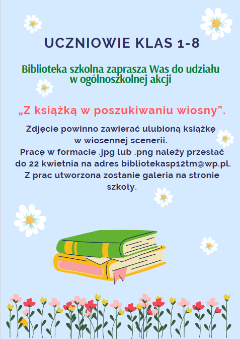 Uczniowie klas 1-8 Biblioteka szkolna zaprasza Was do udziału w ogólnoszkolnej akcji „Z książką w poszukiwaniu wiosny”. Zdjęcie powinno zawierać ulubioną książkę w wiosennej scenerii. Pracę w formacie .jpg lub .png należy przesłać do 22 kwietnia na adres bibliotekasp12tm@wp.pl. Z prac utworzona zostanie galeria na stronie szkoły.